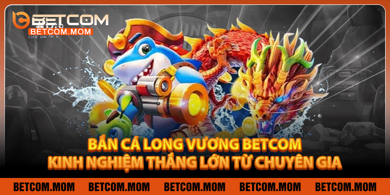 Bắn Cá Long Vương Betcom - Kinh Nghiệm Thắng Lớn Từ Chuyên Gia