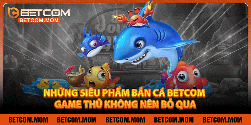 Những siêu phẩm Bắn cá Betcom game thủ không nên bỏ qua