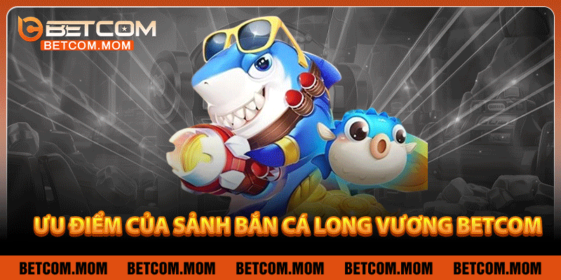 Ưu điểm của sảnh bắn cá Long Vương Betcom
