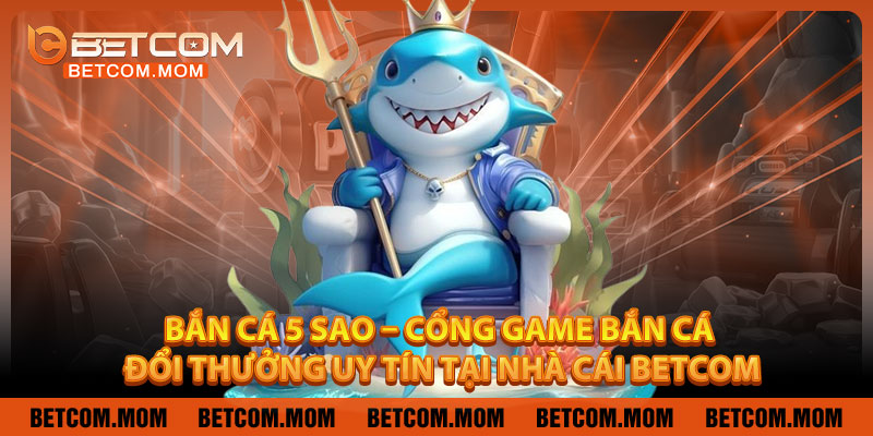 Bắn Cá 5 Sao – Cổng Game Bắn Cá Đổi Thưởng Uy Tín Tại Nhà Cái Betcom