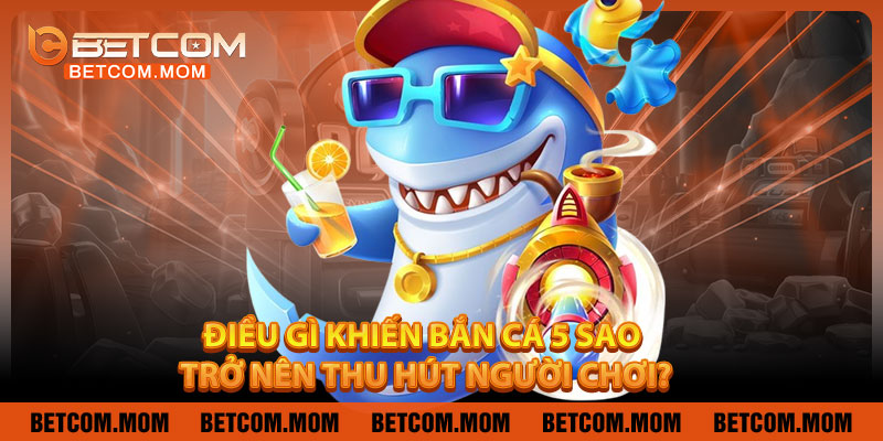 Điều Gì Khiến Bắn Cá 5 Sao Trở Nên Thu Hút Người Chơi?